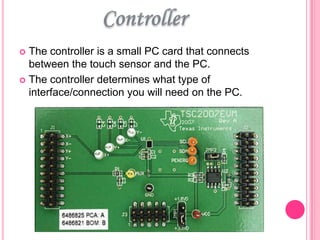 The controller is a small PC card that connects
between the touch sensor and the PC.
 The controller determines what type of
interface/connection you will need on the PC.


 