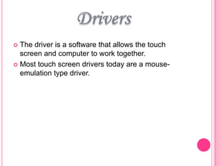 The driver is a software that allows the touch
screen and computer to work together.
 Most touch screen drivers today are a mouseemulation type driver.


 