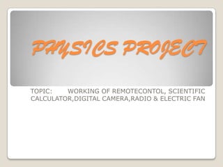 PHYSICS PROJECT
TOPIC:
WORKING OF REMOTECONTOL, SCIENTIFIC
CALCULATOR,DIGITAL CAMERA,RADIO & ELECTRIC FAN

 
