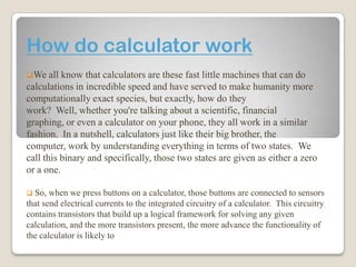 How do calculator work
We all

know that calculators are these fast little machines that can do
calculations in incredible speed and have served to make humanity more
computationally exact species, but exactly, how do they
work? Well, whether you're talking about a scientific, financial
graphing, or even a calculator on your phone, they all work in a similar
fashion. In a nutshell, calculators just like their big brother, the
computer, work by understanding everything in terms of two states. We
call this binary and specifically, those two states are given as either a zero
or a one.


So, when we press buttons on a calculator, those buttons are connected to sensors
that send electrical currents to the integrated circuitry of a calculator. This circuitry
contains transistors that build up a logical framework for solving any given
calculation, and the more transistors present, the more advance the functionality of
the calculator is likely to

 