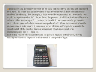 Transistors use

electricity to be in an on-state indicated by a one and off, indicated
by a zero. So when a calculator wants to add two numbers it first converts those
numbers into binary. For example, a four would be represented as 1-0-0 and a two
would be represented as 1-0. From there, the process of addition is dictated by each
column either summing to 0, 1, or two 1s, in which case a one would go into the
next column since calculators cannot comprehend a 2. Once the calculator has the
answer since it is in binary, it turns on a series of lines and/or pixels to create the
visual match of the number that we understand which is decimal or as
mathematicians call it - base 10.
Part of the reason why calculators are so quick is because at their core, they're
relying on electrical impulses which travel at the speed of light.

 