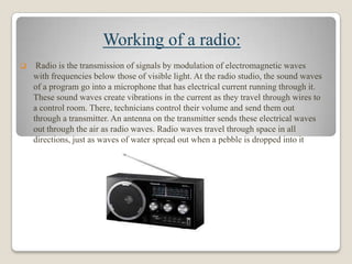Working of a radio:


Radio is the transmission of signals by modulation of electromagnetic waves
with frequencies below those of visible light. At the radio studio, the sound waves
of a program go into a microphone that has electrical current running through it.
These sound waves create vibrations in the current as they travel through wires to
a control room. There, technicians control their volume and send them out
through a transmitter. An antenna on the transmitter sends these electrical waves
out through the air as radio waves. Radio waves travel through space in all
directions, just as waves of water spread out when a pebble is dropped into it

 