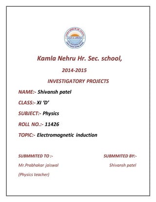 Kamla Nehru Hr. Sec. school,
2014-2015
INVESTIGATORY PROJECTS
NAME:- Shivansh patel
CLASS:- XI ‘D’
SUBJECT:- Physics
ROLL NO.:- 11426
TOPIC:- Electromagnetic induction
SUBMMITED TO :- SUBMMITED BY:-
Mr.Prabhakar jaiswal Shivansh patel
(Physics teacher)
 