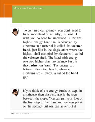 12 | p h y s i c s p r o j e c t .
To continue our journey, you don't need to
fully understand what Sally just said. But
what you do need to understand is, that the
highest energy band that is occupied by
electrons in a material is called the valence
band, just like in the single atom where the
highest shell occupied by electrons is called
the valence shell. The band with energy
one step higher than the valence band is
theconduction band. The energy gap
between these two bands, where no
electrons are allowed, is called the band
gap.
If you think of the energy bands as steps in
a staircase then the band gap is the area
between the steps. You can put your foot on
the first step of the stairs and you can put it
on the second, but you can never put it
Bands and their theories...
 