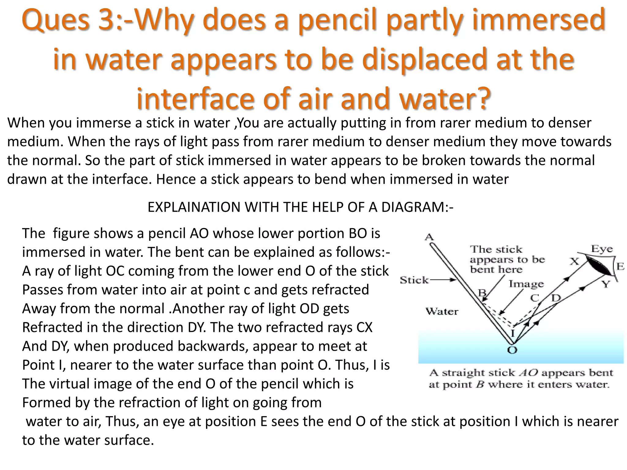 Ques 3:-Why does a pencil partly immersed
in water appears to be displaced at the
interface of air and water?
When you immerse a stick in water ,You are actually putting in from rarer medium to denser
medium. When the rays of light pass from rarer medium to denser medium they move towards
the normal. So the part of stick immersed in water appears to be broken towards the normal
drawn at the interface. Hence a stick appears to bend when immersed in water
EXPLAINATION WITH THE HELP OF A DIAGRAM:-
The figure shows a pencil AO whose lower portion BO is
immersed in water. The bent can be explained as follows:-
A ray of light OC coming from the lower end O of the stick
Passes from water into air at point c and gets refracted
Away from the normal .Another ray of light OD gets
Refracted in the direction DY. The two refracted rays CX
And DY, when produced backwards, appear to meet at
Point I, nearer to the water surface than point O. Thus, I is
The virtual image of the end O of the pencil which is
Formed by the refraction of light on going from
water to air, Thus, an eye at position E sees the end O of the stick at position I which is nearer
to the water surface.
 