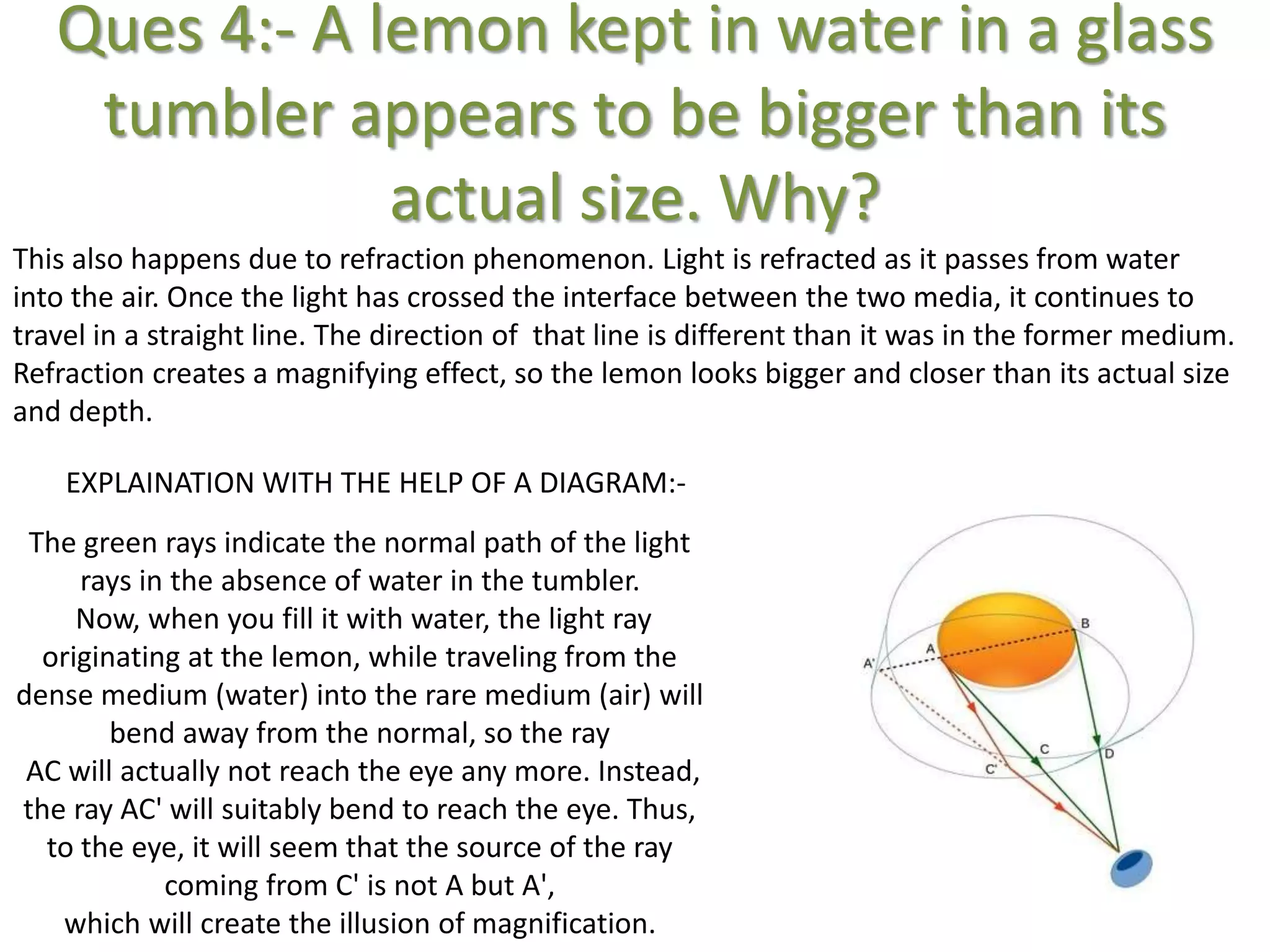 Ques 4:- A lemon kept in water in a glass
tumbler appears to be bigger than its
actual size. Why?
This also happens due to refraction phenomenon. Light is refracted as it passes from water
into the air. Once the light has crossed the interface between the two media, it continues to
travel in a straight line. The direction of that line is different than it was in the former medium.
Refraction creates a magnifying effect, so the lemon looks bigger and closer than its actual size
and depth.
The green rays indicate the normal path of the light
rays in the absence of water in the tumbler.
Now, when you fill it with water, the light ray
originating at the lemon, while traveling from the
dense medium (water) into the rare medium (air) will
bend away from the normal, so the ray
AC will actually not reach the eye any more. Instead,
the ray AC' will suitably bend to reach the eye. Thus,
to the eye, it will seem that the source of the ray
coming from C' is not A but A',
which will create the illusion of magnification.
EXPLAINATION WITH THE HELP OF A DIAGRAM:-
 
