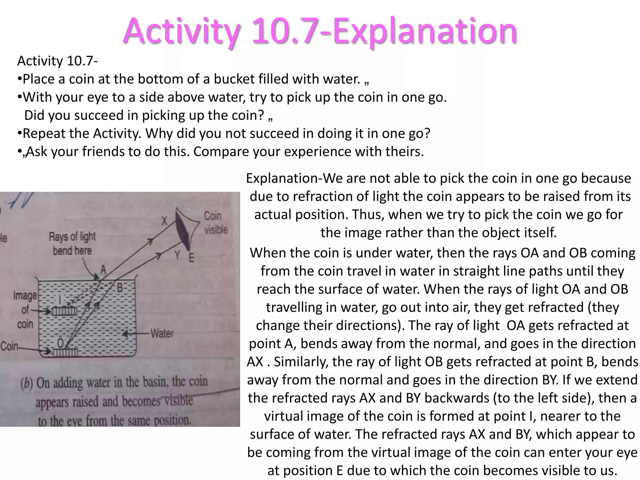 Activity 10.7-Explanation
Activity 10.7-
•Place a coin at the bottom of a bucket filled with water. „
•With your eye to a side above water, try to pick up the coin in one go.
Did you succeed in picking up the coin? „
•Repeat the Activity. Why did you not succeed in doing it in one go?
•„Ask your friends to do this. Compare your experience with theirs.
Explanation-We are not able to pick the coin in one go because
due to refraction of light the coin appears to be raised from its
actual position. Thus, when we try to pick the coin we go for
the image rather than the object itself.
When the coin is under water, then the rays OA and OB coming
from the coin travel in water in straight line paths until they
reach the surface of water. When the rays of light OA and OB
travelling in water, go out into air, they get refracted (they
change their directions). The ray of light OA gets refracted at
point A, bends away from the normal, and goes in the direction
AX . Similarly, the ray of light OB gets refracted at point B, bends
away from the normal and goes in the direction BY. If we extend
the refracted rays AX and BY backwards (to the left side), then a
virtual image of the coin is formed at point I, nearer to the
surface of water. The refracted rays AX and BY, which appear to
be coming from the virtual image of the coin can enter your eye
at position E due to which the coin becomes visible to us.
 