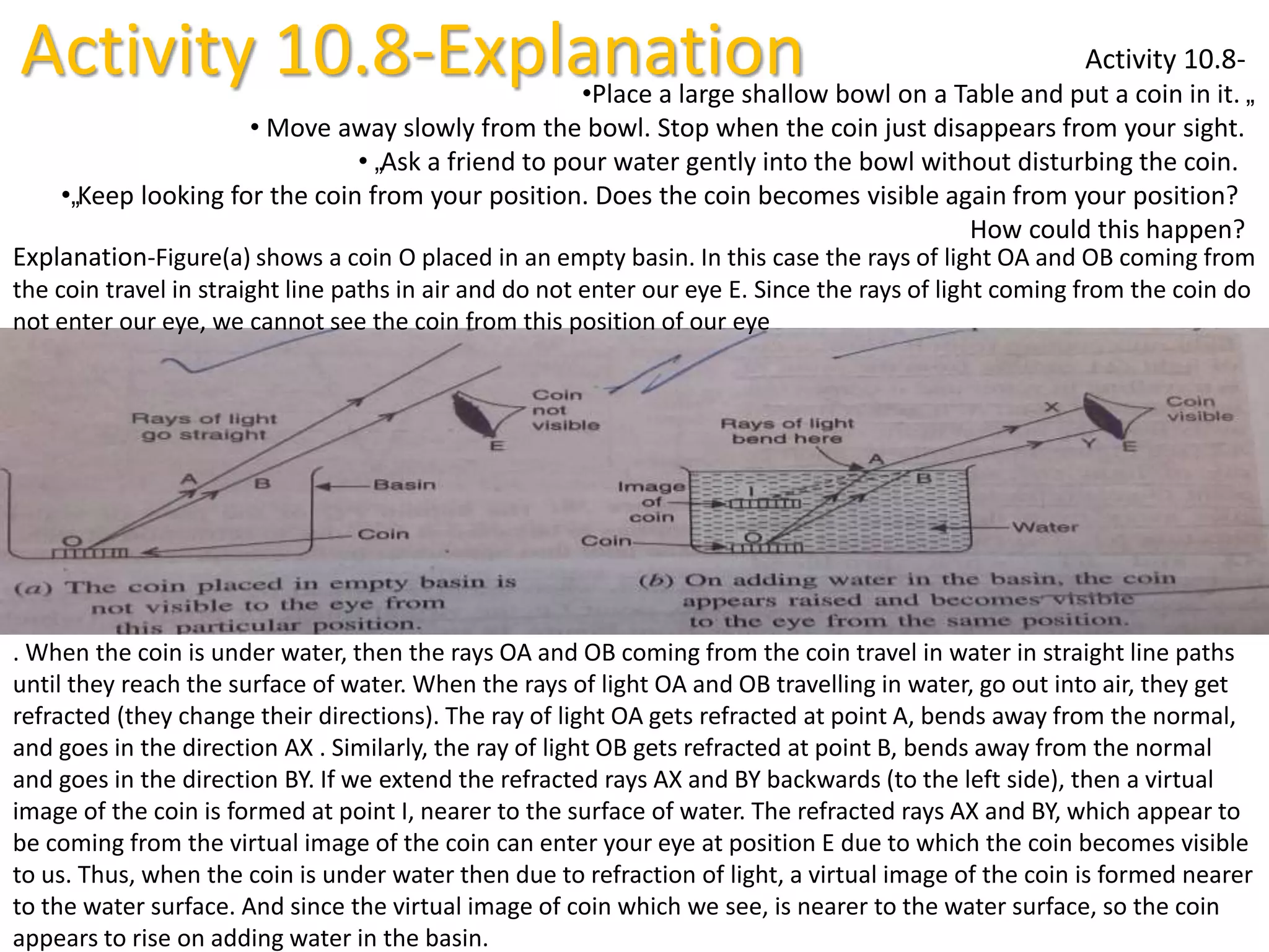 Activity 10.8-Explanation Activity 10.8-
•Place a large shallow bowl on a Table and put a coin in it. „
• Move away slowly from the bowl. Stop when the coin just disappears from your sight.
• „Ask a friend to pour water gently into the bowl without disturbing the coin.
•„Keep looking for the coin from your position. Does the coin becomes visible again from your position?
How could this happen?
Explanation-Figure(a) shows a coin O placed in an empty basin. In this case the rays of light OA and OB coming from
the coin travel in straight line paths in air and do not enter our eye E. Since the rays of light coming from the coin do
not enter our eye, we cannot see the coin from this position of our eye
. When the coin is under water, then the rays OA and OB coming from the coin travel in water in straight line paths
until they reach the surface of water. When the rays of light OA and OB travelling in water, go out into air, they get
refracted (they change their directions). The ray of light OA gets refracted at point A, bends away from the normal,
and goes in the direction AX . Similarly, the ray of light OB gets refracted at point B, bends away from the normal
and goes in the direction BY. If we extend the refracted rays AX and BY backwards (to the left side), then a virtual
image of the coin is formed at point I, nearer to the surface of water. The refracted rays AX and BY, which appear to
be coming from the virtual image of the coin can enter your eye at position E due to which the coin becomes visible
to us. Thus, when the coin is under water then due to refraction of light, a virtual image of the coin is formed nearer
to the water surface. And since the virtual image of coin which we see, is nearer to the water surface, so the coin
appears to rise on adding water in the basin.
 