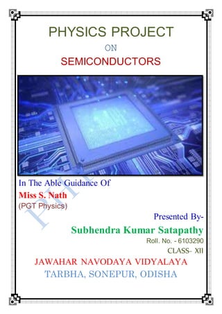 PHYSICS PROJECT
ON
SEMICONDUCTORS
In The Able Guidance Of
Miss S. Nath
(PGT Physics)
Presented By-
Subhendra Kumar Satapathy
Roll. No. - 6103290
CLASS- XII
JAWAHAR NAVODAYA VIDYALAYA
TARBHA, SONEPUR, ODISHA
 