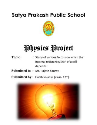 Satya Prakash Public School
Physics Project
Topic : Study of various factors on which the
b internal resistance/EMF of a cell b
b depends.
Submitted to : Mr. Rajesh Kaurav
Submitted by : Harsh Solanki [class- 12th
]
 