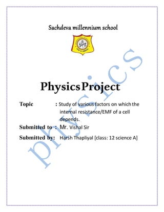 Sachdeva millennium school
PhysicsProject
Topic : Study of various factors on whichthe
internal resistance/EMF of a cell
depends.
Submitted to : Mr. Vishal Sir
Submitted by: Harsh Thapliyal [class: 12 science A]
 