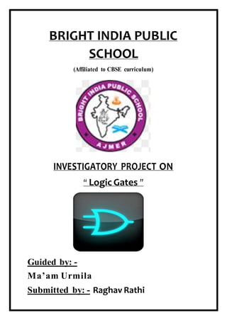 BRIGHT INDIA PUBLIC
SCHOOL
(Affiliated to CBSE curriculum)
INVESTIGATORY PROJECT ON
“ Logic Gates ”
Guided by: -
Ma’am Urmila
Submitted by: - Raghav Rathi
 