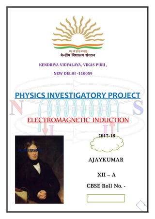 KENDRIYA VIDYALAYA, VIKAS PURI ,
NEW DELHI -110059
PHYSICS INVESTIGATORY PROJECT
ELECTROMAGNETIC INDUCTION
2017-18
SUBMITTED BY:
AJAYKUMAR
XII – A
CBSE Roll No. -
1
 