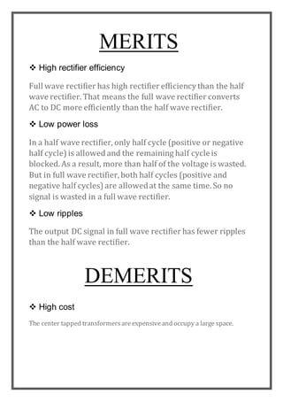 MERITS
 High rectifier efficiency
Full wave rectifier has high rectifier efficiency than the half
wave rectifier. That means the full wave rectifier converts
AC to DC more efficiently than the half wave rectifier.
 Low power loss
In a half wave rectifier, only half cycle (positive or negative
half cycle) is allowed and the remaining half cycleis
blocked. As a result, more than half of the voltage is wasted.
But in full wave rectifier, both half cycles (positive and
negative half cycles) are allowedat the same time. So no
signal is wasted in a full wave rectifier.
 Low ripples
The output DC signal in full wave rectifier has fewer ripples
than the half wave rectifier.
DEMERITS
 High cost
The center tapped transformersareexpensiveand occupy a large space.
 
