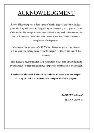 ACKNOWLEDGMENT
I would like to express a deep sense of thanks & gratitude to my project
guide Mr. Vidya Kishore Sir for guiding me immensely through the course
of the project.He always evinced keen interest in my work. His constructive
advice & constant motivation have been responsible for the successful
completion of this project.
My sincere thanks goes to V. K .Yadav , Our principal sir, for his co-
ordination in extending every possible support for the completion of this
project.
I also thanks to my parents for their motivation & support. I must thanks to
my classmatesfor their timelyhelp & supportforcompilationofthis project.
Last but not the least, I would like to thank all those who had helped
directly or indirectly towards the completion of this project.
SANDEEP YADAV
CLASS : XII A
 