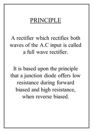 PRINCIPLE
A rectifier which rectifies both
waves of the A.C input is called
a full wave rectifier.
It is based upon the principle
that a junction diode offers low
resistance during forward
biased and high resistance,
when reverse biased.
 