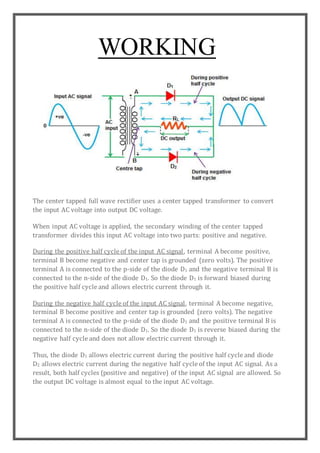 WORKING
The center tapped full wave rectifier uses a center tapped transformer to convert
the input AC voltage into output DC voltage.
When input AC voltage is applied, the secondary winding of the center tapped
transformer divides this input AC voltage into two parts: positive and negative.
During the positive half cycle of the input AC signal, terminal A become positive,
terminal B become negative and center tap is grounded (zero volts). The positive
terminal A is connected to the p-side of the diode D1 and the negative terminal B is
connected to the n-side of the diode D1. So the diode D1 is forward biased during
the positive half cycle and allows electric current through it.
During the negative half cycle of the input AC signal, terminal A become negative,
terminal B become positive and center tap is grounded (zero volts). The negative
terminal A is connected to the p-side of the diode D1 and the positive terminal B is
connected to the n-side of the diode D1. So the diode D1 is reverse biased during the
negative half cycle and does not allow electric current through it.
Thus, the diode D1 allows electric current during the positive half cycle and diode
D2 allows electric current during the negative half cycle of the input AC signal. As a
result, both half cycles (positive and negative) of the input AC signal are allowed. So
the output DC voltage is almost equal to the input AC voltage.
 