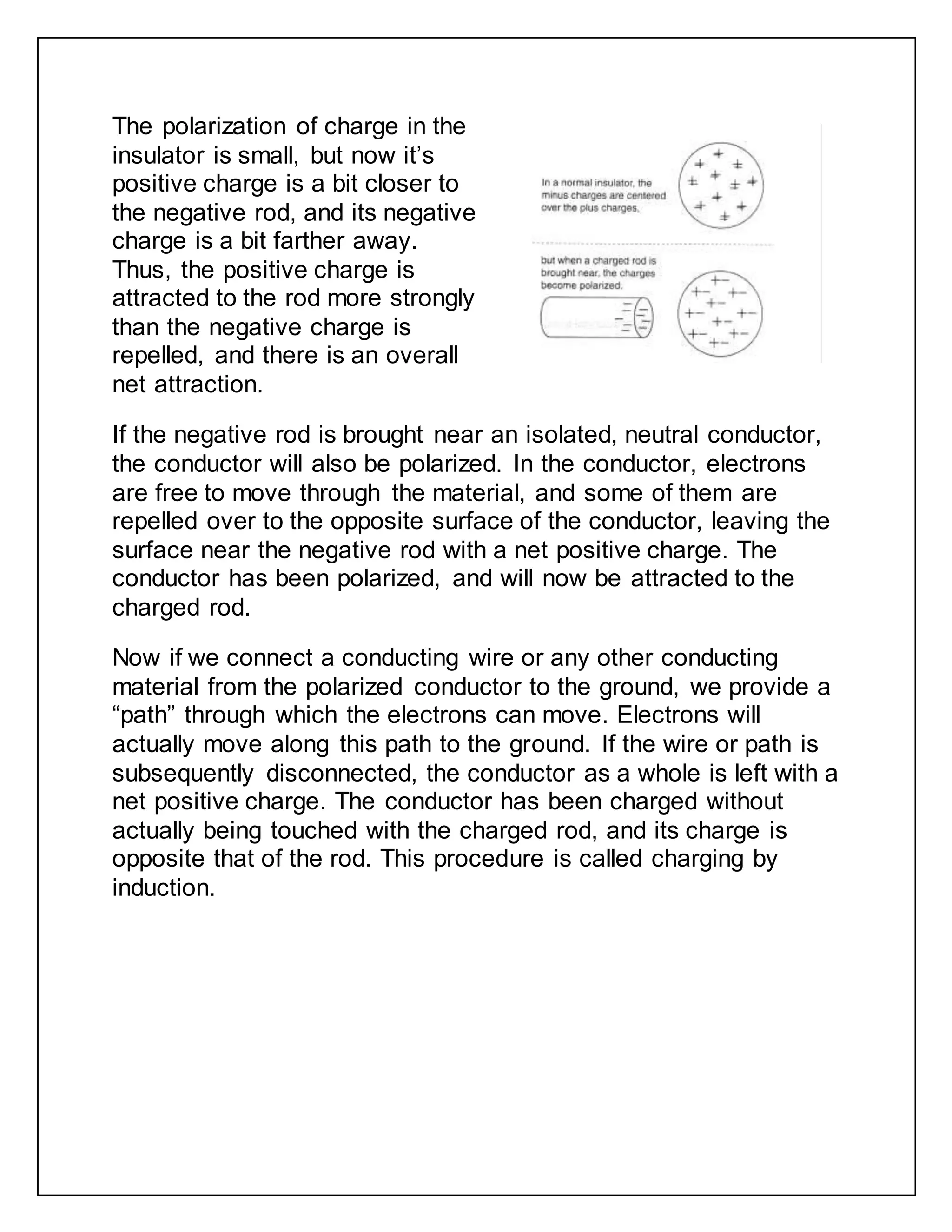 The polarization of charge in the
insulator is small, but now it’s
positive charge is a bit closer to
the negative rod, and its negative
charge is a bit farther away.
Thus, the positive charge is
attracted to the rod more strongly
than the negative charge is
repelled, and there is an overall
net attraction.
If the negative rod is brought near an isolated, neutral conductor,
the conductor will also be polarized. In the conductor, electrons
are free to move through the material, and some of them are
repelled over to the opposite surface of the conductor, leaving the
surface near the negative rod with a net positive charge. The
conductor has been polarized, and will now be attracted to the
charged rod.
Now if we connect a conducting wire or any other conducting
material from the polarized conductor to the ground, we provide a
“path” through which the electrons can move. Electrons will
actually move along this path to the ground. If the wire or path is
subsequently disconnected, the conductor as a whole is left with a
net positive charge. The conductor has been charged without
actually being touched with the charged rod, and its charge is
opposite that of the rod. This procedure is called charging by
induction.
 
