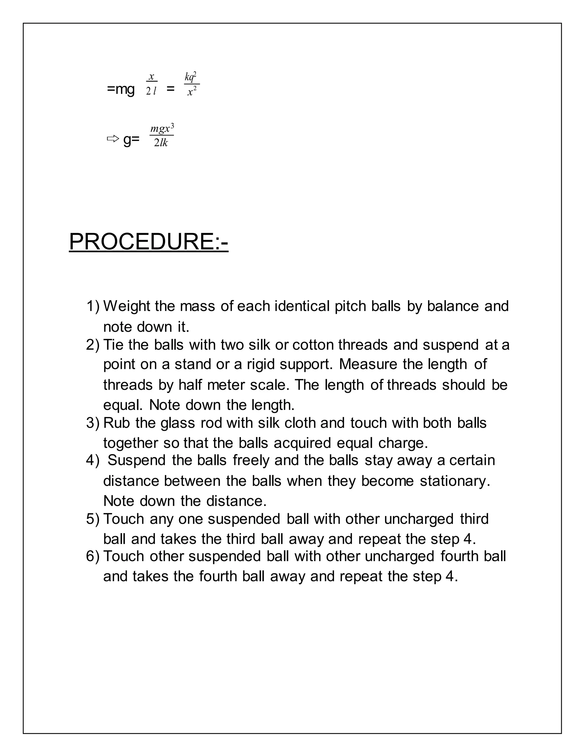 =mg
x
2 l =
kq2
x2
⇨ g=
mgx3
2lk
PROCEDURE:-
1) Weight the mass of each identical pitch balls by balance and
note down it.
2) Tie the balls with two silk or cotton threads and suspend at a
point on a stand or a rigid support. Measure the length of
threads by half meter scale. The length of threads should be
equal. Note down the length.
3) Rub the glass rod with silk cloth and touch with both balls
together so that the balls acquired equal charge.
4) Suspend the balls freely and the balls stay away a certain
distance between the balls when they become stationary.
Note down the distance.
5) Touch any one suspended ball with other uncharged third
ball and takes the third ball away and repeat the step 4.
6) Touch other suspended ball with other uncharged fourth ball
and takes the fourth ball away and repeat the step 4.
 