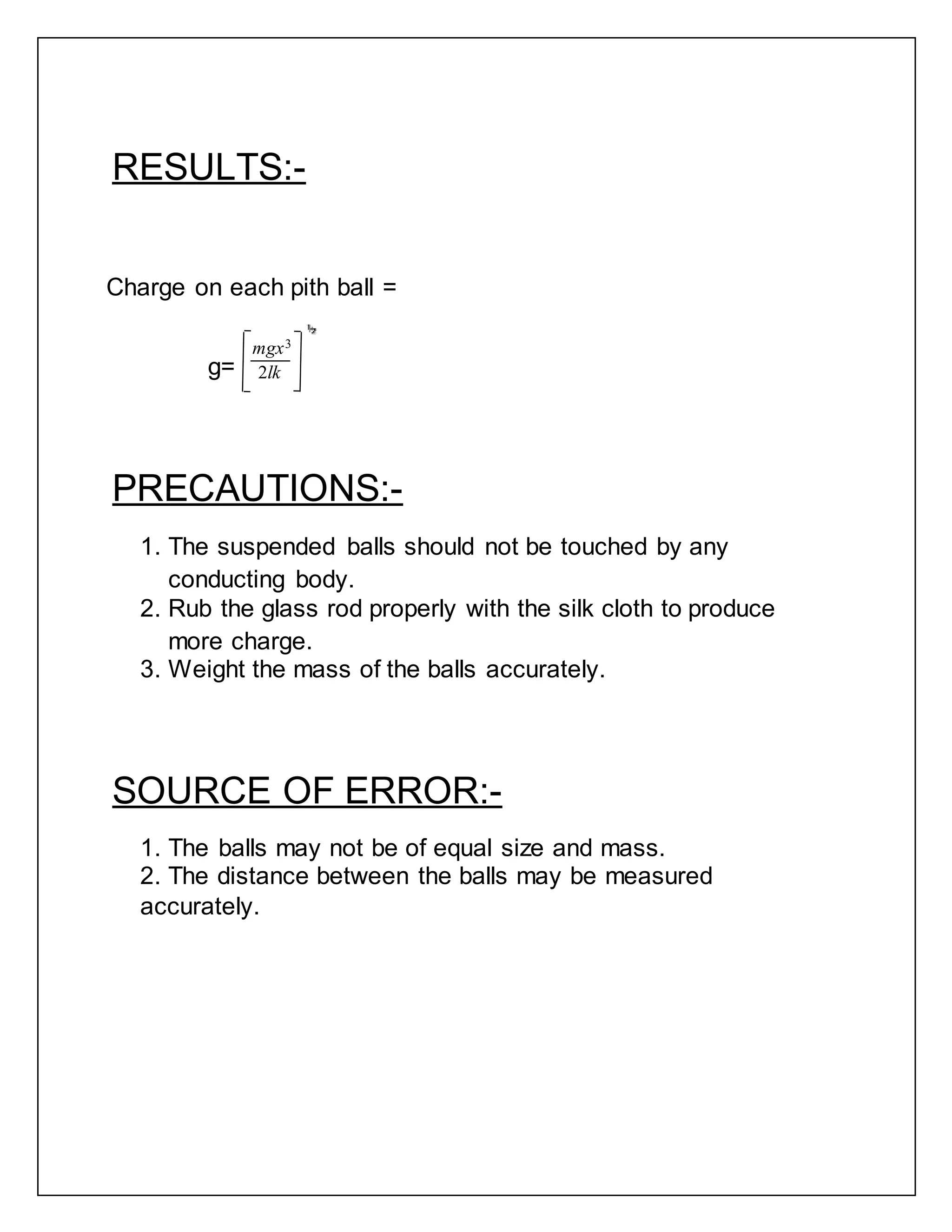 RESULTS:-
Charge on each pith ball =
mgx3
g= 2lk
PRECAUTIONS:-
1. The suspended balls should not be touched by any
conducting body.
2. Rub the glass rod properly with the silk cloth to produce
more charge.
3. Weight the mass of the balls accurately.
SOURCE OF ERROR:-
1. The balls may not be of equal size and mass.
2. The distance between the balls may be measured
accurately.
 