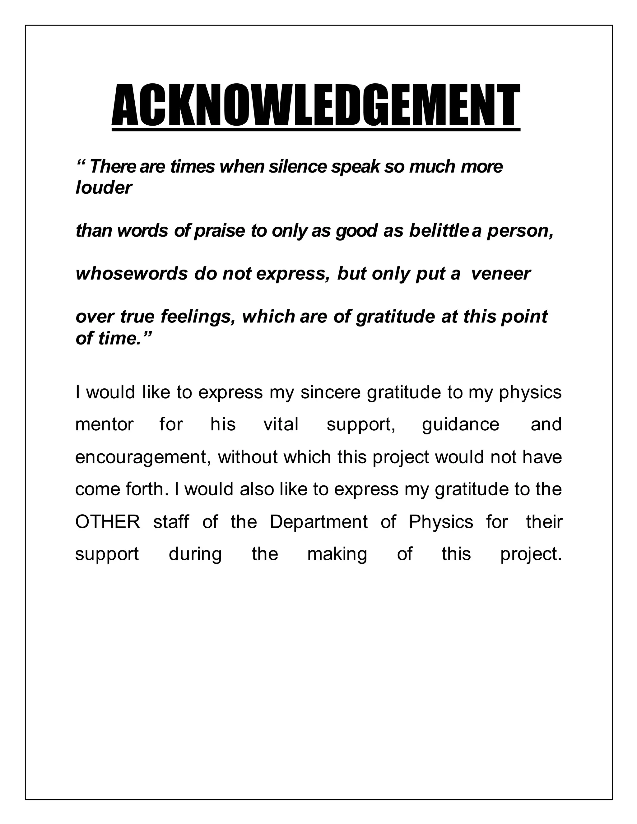 ACKNOWLEDGEMENT
“ There are times when silence speak so much more
louder
than words of praise to only as good as belittlea person,
whosewords do not express, but only put a veneer
over true feelings, which are of gratitude at this point
of time.”
I would like to express my sincere gratitude to my physics
mentor for his vital support, guidance and
encouragement, without which this project would not have
come forth. I would also like to express my gratitude to the
OTHER staff of the Department of Physics for their
support during the making of this project.
 