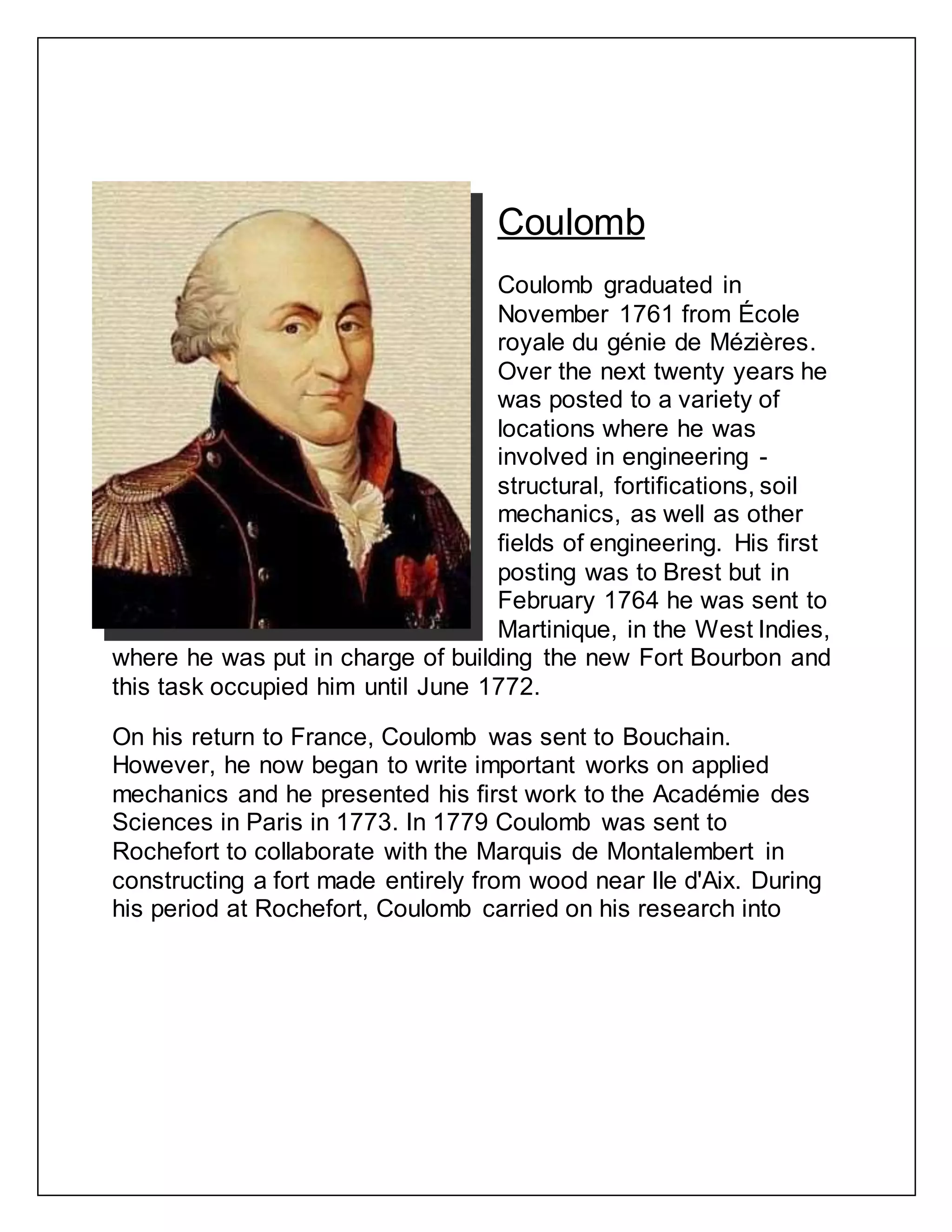 Coulomb
Coulomb graduated in
November 1761 from École
royale du génie de Mézières.
Over the next twenty years he
was posted to a variety of
locations where he was
involved in engineering -
structural, fortifications, soil
mechanics, as well as other
fields of engineering. His first
posting was to Brest but in
February 1764 he was sent to
Martinique, in the West Indies,
where he was put in charge of building the new Fort Bourbon and
this task occupied him until June 1772.
On his return to France, Coulomb was sent to Bouchain.
However, he now began to write important works on applied
mechanics and he presented his first work to the Académie des
Sciences in Paris in 1773. In 1779 Coulomb was sent to
Rochefort to collaborate with the Marquis de Montalembert in
constructing a fort made entirely from wood near Ile d'Aix. During
his period at Rochefort, Coulomb carried on his research into
 