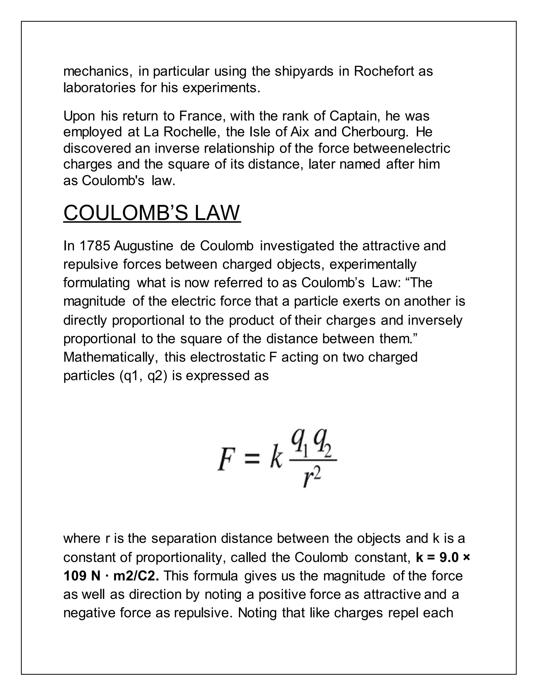 mechanics, in particular using the shipyards in Rochefort as
laboratories for his experiments.
Upon his return to France, with the rank of Captain, he was
employed at La Rochelle, the Isle of Aix and Cherbourg. He
discovered an inverse relationship of the force betweenelectric
charges and the square of its distance, later named after him
as Coulomb's law.
COULOMB’S LAW
In 1785 Augustine de Coulomb investigated the attractive and
repulsive forces between charged objects, experimentally
formulating what is now referred to as Coulomb’s Law: “The
magnitude of the electric force that a particle exerts on another is
directly proportional to the product of their charges and inversely
proportional to the square of the distance between them.”
Mathematically, this electrostatic F acting on two charged
particles (q1, q2) is expressed as
where r is the separation distance between the objects and k is a
constant of proportionality, called the Coulomb constant, k = 9.0 ×
109 N · m2/C2. This formula gives us the magnitude of the force
as well as direction by noting a positive force as attractive and a
negative force as repulsive. Noting that like charges repel each
 
