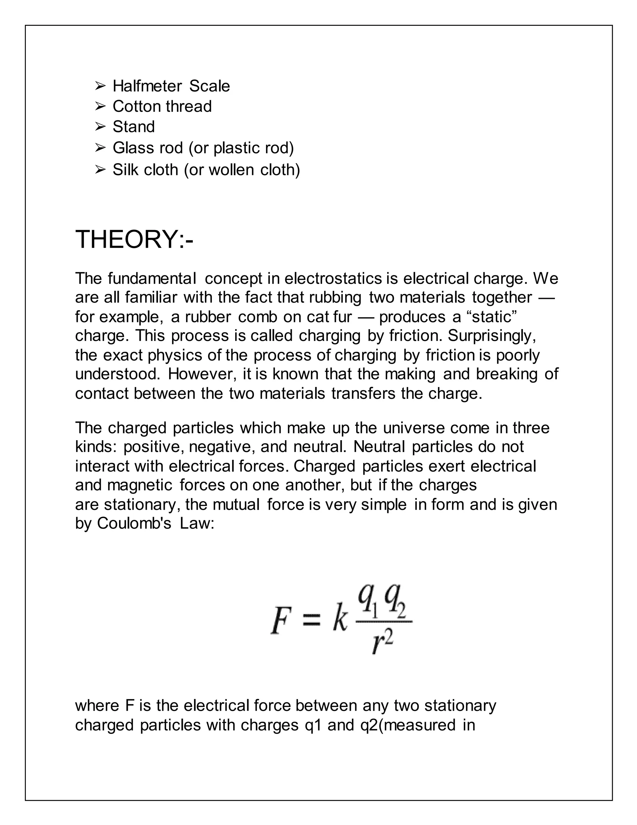 ➢ Halfmeter Scale
➢ Cotton thread
➢ Stand
➢ Glass rod (or plastic rod)
➢ Silk cloth (or wollen cloth)
THEORY:-
The fundamental concept in electrostatics is electrical charge. We
are all familiar with the fact that rubbing two materials together —
for example, a rubber comb on cat fur — produces a “static”
charge. This process is called charging by friction. Surprisingly,
the exact physics of the process of charging by friction is poorly
understood. However, it is known that the making and breaking of
contact between the two materials transfers the charge.
The charged particles which make up the universe come in three
kinds: positive, negative, and neutral. Neutral particles do not
interact with electrical forces. Charged particles exert electrical
and magnetic forces on one another, but if the charges
are stationary, the mutual force is very simple in form and is given
by Coulomb's Law:
where F is the electrical force between any two stationary
charged particles with charges q1 and q2(measured in
 