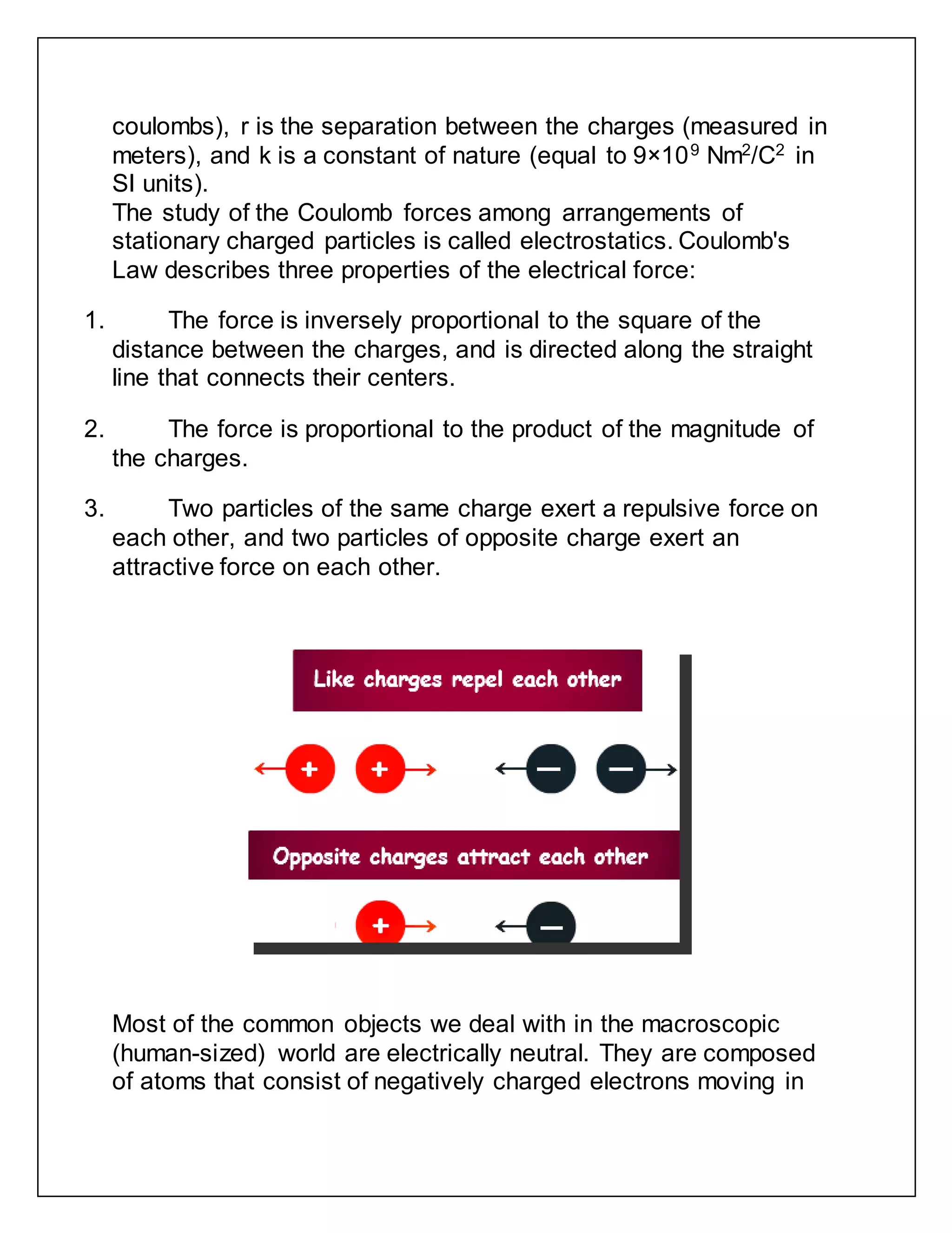 coulombs), r is the separation between the charges (measured in
meters), and k is a constant of nature (equal to 9×109
Nm2
/C2
in
SI units).
The study of the Coulomb forces among arrangements of
stationary charged particles is called electrostatics. Coulomb's
Law describes three properties of the electrical force:
1. The force is inversely proportional to the square of the
distance between the charges, and is directed along the straight
line that connects their centers.
2. The force is proportional to the product of the magnitude of
the charges.
3. Two particles of the same charge exert a repulsive force on
each other, and two particles of opposite charge exert an
attractive force on each other.
Most of the common objects we deal with in the macroscopic
(human-sized) world are electrically neutral. They are composed
of atoms that consist of negatively charged electrons moving in
 