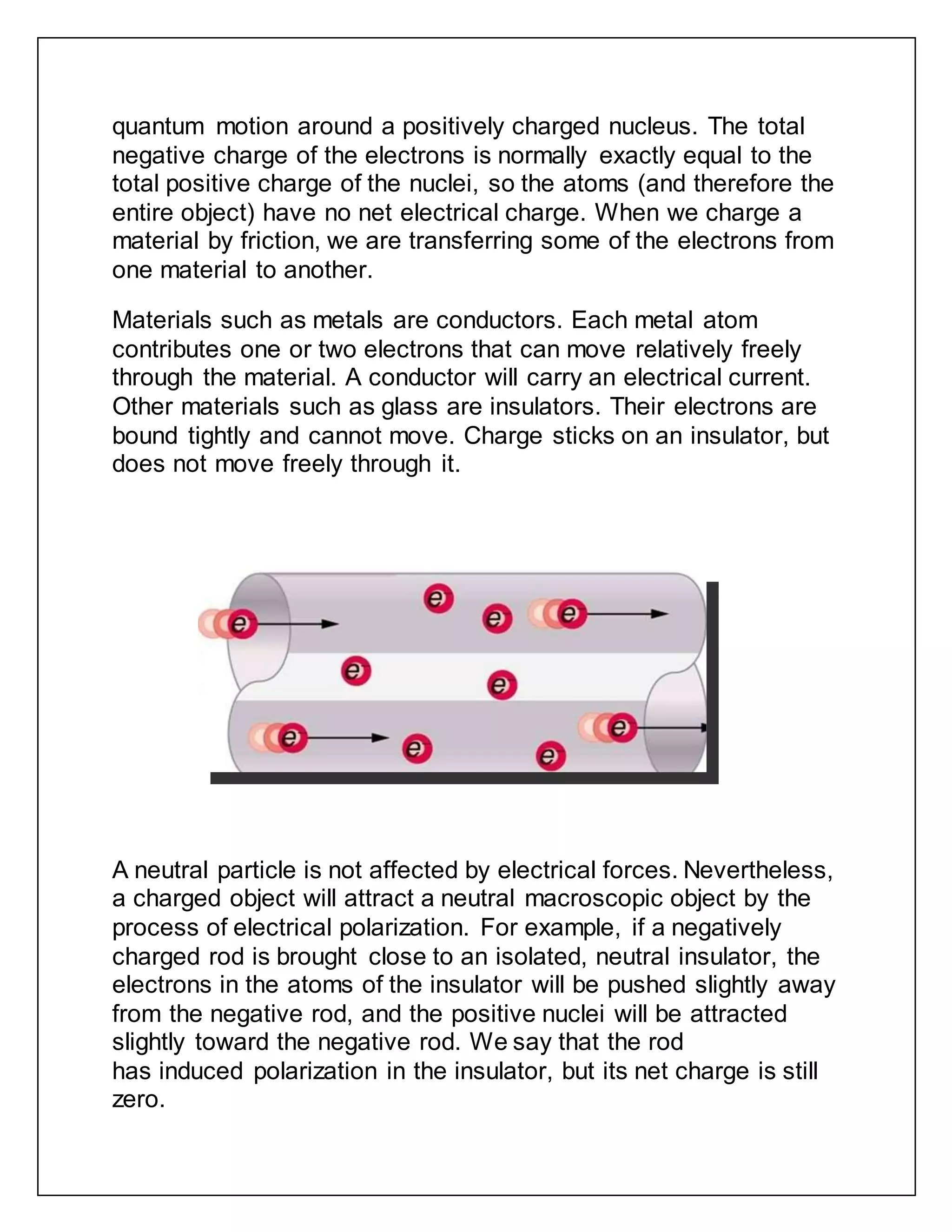 quantum motion around a positively charged nucleus. The total
negative charge of the electrons is normally exactly equal to the
total positive charge of the nuclei, so the atoms (and therefore the
entire object) have no net electrical charge. When we charge a
material by friction, we are transferring some of the electrons from
one material to another.
Materials such as metals are conductors. Each metal atom
contributes one or two electrons that can move relatively freely
through the material. A conductor will carry an electrical current.
Other materials such as glass are insulators. Their electrons are
bound tightly and cannot move. Charge sticks on an insulator, but
does not move freely through it.
A neutral particle is not affected by electrical forces. Nevertheless,
a charged object will attract a neutral macroscopic object by the
process of electrical polarization. For example, if a negatively
charged rod is brought close to an isolated, neutral insulator, the
electrons in the atoms of the insulator will be pushed slightly away
from the negative rod, and the positive nuclei will be attracted
slightly toward the negative rod. We say that the rod
has induced polarization in the insulator, but its net charge is still
zero.
 
