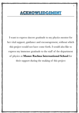 1
acknowledgement


I want to express sincere gratitude to my physics mentor for
her vital support, guidance and encouragement, without which
this project would not have come forth. I would also like to
express my immense gratitude to the staff of the department
of physics at Manav Rachna International School for
their support during the making of this project
 
4
 