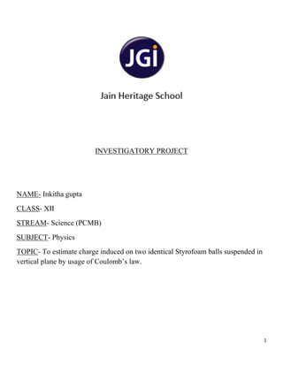 1
INVESTIGATORY PROJECT
NAME- Inkitha gupta
CLASS- XII
STREAM- Science (PCMB)
SUBJECT- Physics
TOPIC- To estimate charge induced on two identical Styrofoam balls suspended in
vertical plane by usage of Coulomb’s law.
 