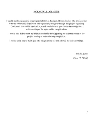 3
ACKNOWLEDGEMENT
I would like to express my sincere gratitude to Mr. Ramesh, Physics teacher who provided me
with the opportunity to research and express my thoughts through this project regarding
Coulomb’s law and its application, which has led me to gain deeper knowledge and
understanding of the topic and its complications.
I would also like to thank my friends and family for supporting me over the course of the
project leading to its satisfactory completion.
I would lastly like to thank god who has given me life and allowed me this knowledge.
Inkitha gupta
Class 12, PCMB
 