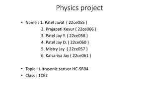 Physics project
• Name : 1. Patel Javal ( 22ce055 )
2. Prajapati Keyur ( 22ce066 )
3. Patel Jay Y. ( 22ce058 )
4. Patel Jay D. ( 22ce060 )
5. Mistry Jay ( 22ce057 )
6. Kalsariya Jay ( 22ce061 )
• Topic : Ultrasonic sensor HC-SR04
• Class : 1CE2
 