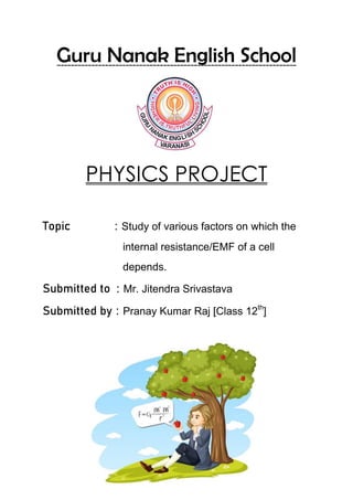 Guru Nanak English School
PHYSICS PROJECT
Topic : Study of various factors on which the
internal resistance/EMF of a cell
depends.
Submitted to : Mr. Jitendra Srivastava
Submitted by : Pranay Kumar Raj [Class 12th
]
 