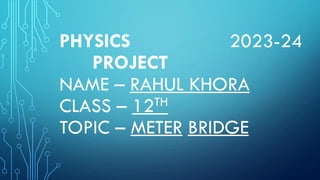 PHYSICS 2023-24
PROJECT
NAME – RAHUL KHORA
CLASS – 12TH
TOPIC – METER BRIDGE
 