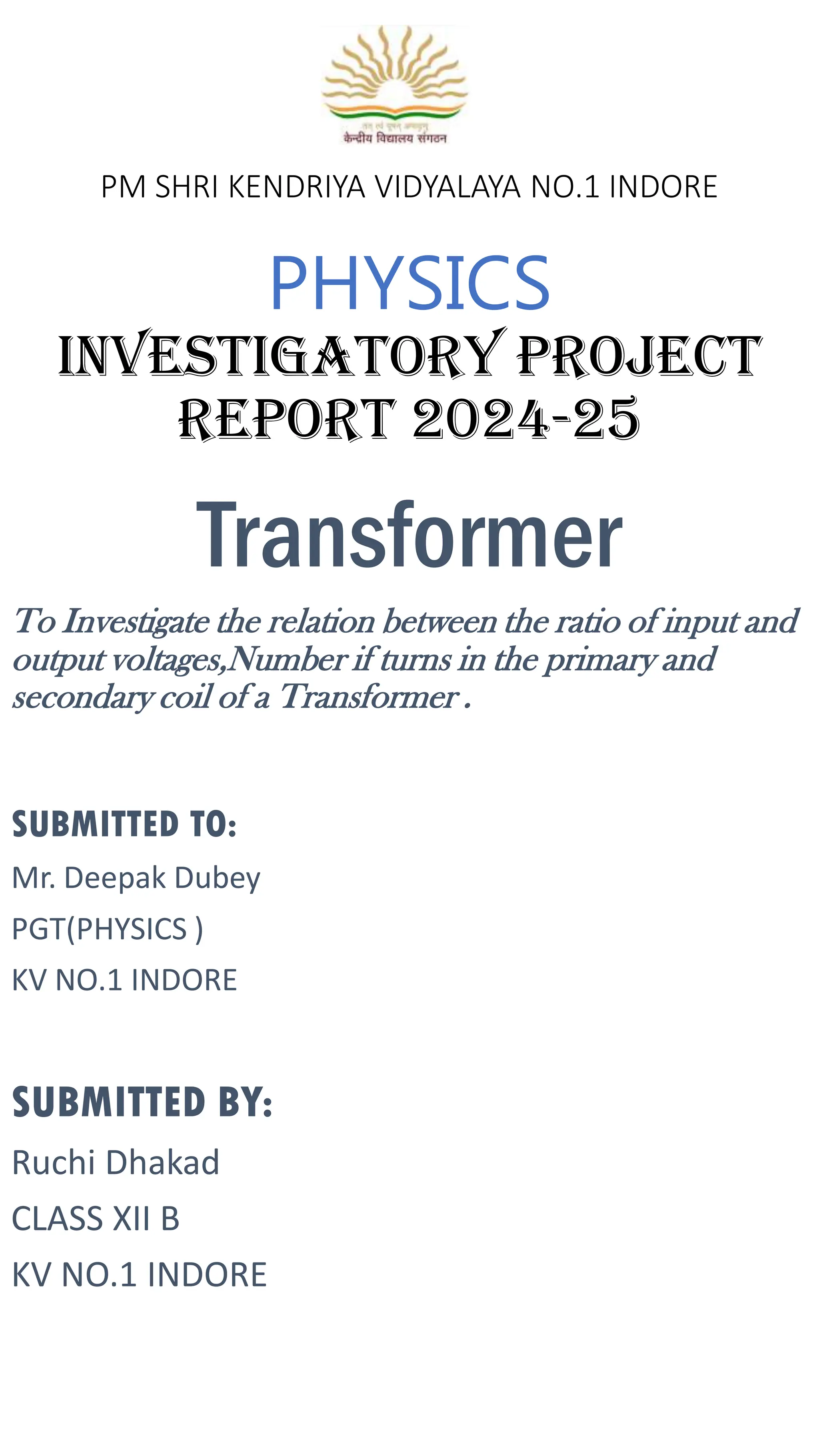 PM SHRI KENDRIYA VIDYALAYA NO.1 INDORE
PHYSICS
investigatory project
report 2024-25
Transformer
To Investigate the relation between the ratio of input and
output voltages,Number if turns in the primary and
secondary coil of a Transformer .
SUBMITTED TO:
Mr. Deepak Dubey
PGT(PHYSICS )
KV NO.1 INDORE
SUBMITTED BY:
Ruchi Dhakad
CLASS XII B
KV NO.1 INDORE
 
