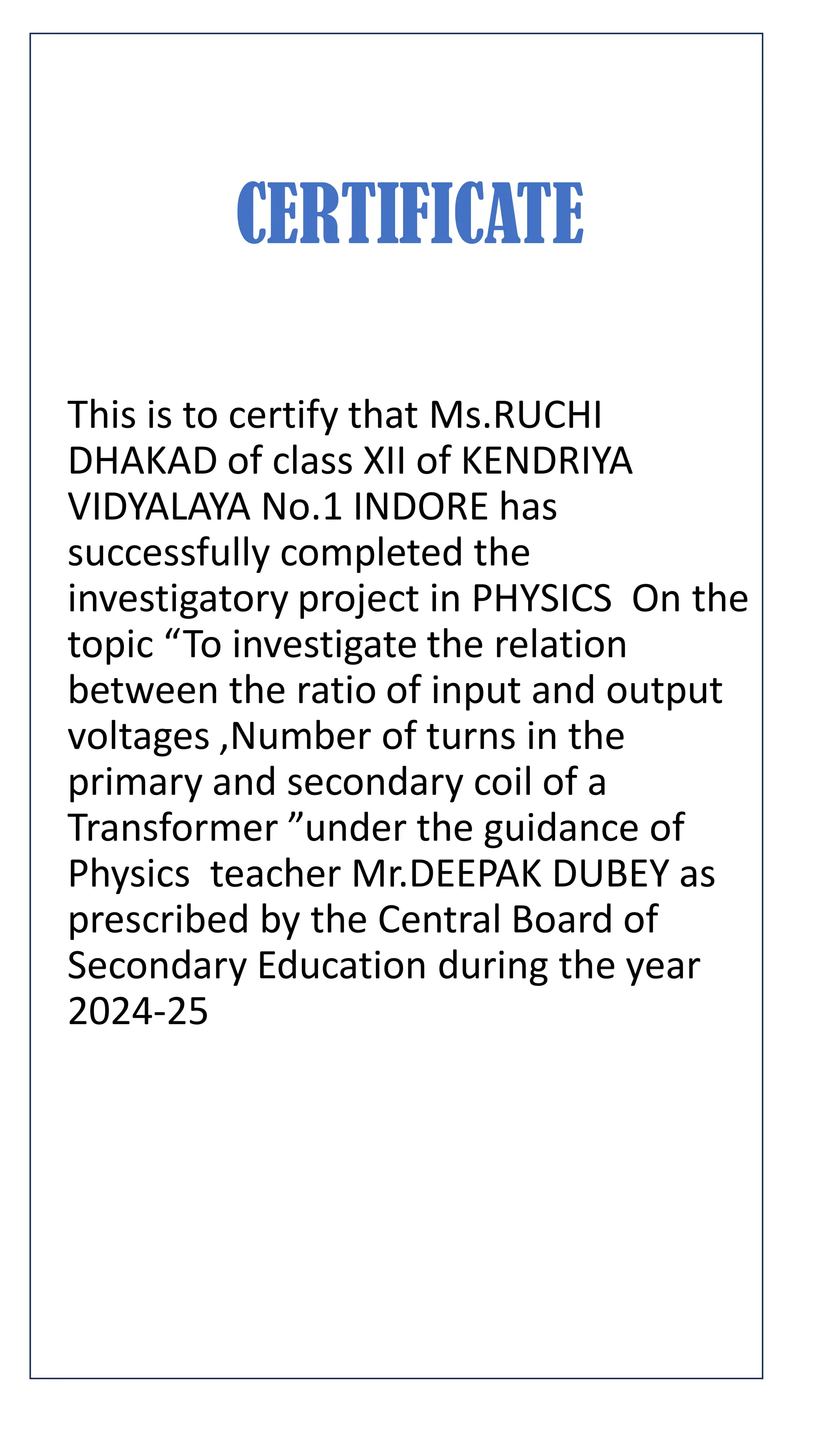 CERTIFICATE
This is to certify that Ms.RUCHI
DHAKAD of class XII of KENDRIYA
VIDYALAYA No.1 INDORE has
successfully completed the
investigatory project in PHYSICS On the
topic “To investigate the relation
between the ratio of input and output
voltages ,Number of turns in the
primary and secondary coil of a
Transformer ”under the guidance of
Physics teacher Mr.DEEPAK DUBEY as
prescribed by the Central Board of
Secondary Education during the year
2024-25
 