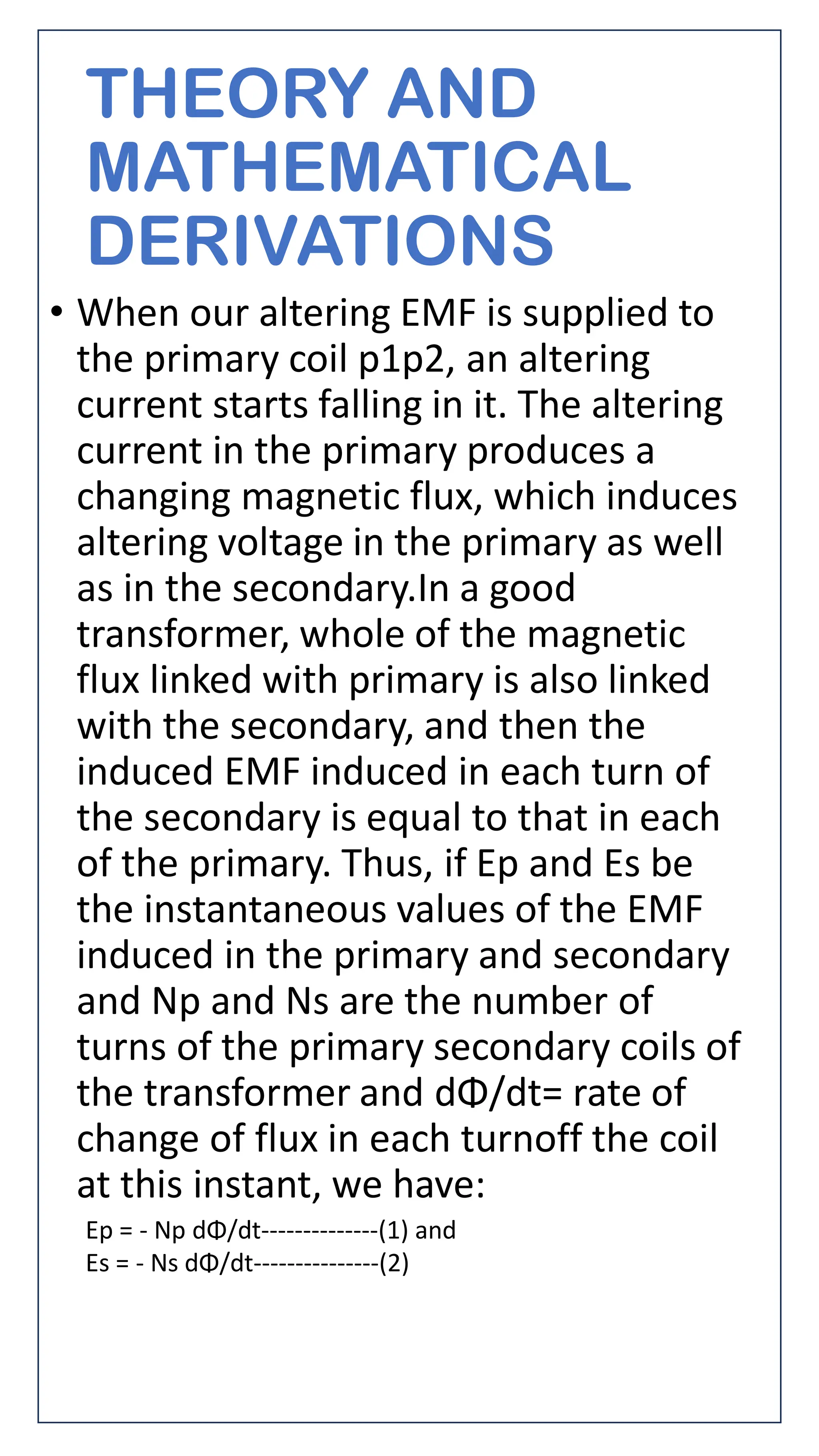 THEORY AND
MATHEMATICAL
DERIVATIONS
• When our altering EMF is supplied to
the primary coil p1p2, an altering
current starts falling in it. The altering
current in the primary produces a
changing magnetic flux, which induces
altering voltage in the primary as well
as in the secondary.In a good
transformer, whole of the magnetic
flux linked with primary is also linked
with the secondary, and then the
induced EMF induced in each turn of
the secondary is equal to that in each
of the primary. Thus, if Ep and Es be
the instantaneous values of the EMF
induced in the primary and secondary
and Np and Ns are the number of
turns of the primary secondary coils of
the transformer and dΦ/dt= rate of
change of flux in each turnoff the coil
at this instant, we have:
Ep = - Np dΦ/dt--------------(1) and
Es = - Ns dΦ/dt---------------(2)
 