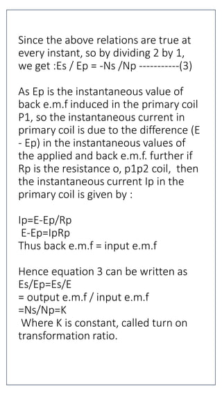 Since the above relations are true at
every instant, so by dividing 2 by 1,
we get :Es / Ep = -Ns /Np -----------(3)
As Ep is the instantaneous value of
back e.m.f induced in the primary coil
P1, so the instantaneous current in
primary coil is due to the difference (E
- Ep) in the instantaneous values of
the applied and back e.m.f. further if
Rp is the resistance o, p1p2 coil, then
the instantaneous current Ip in the
primary coil is given by :
Ip=E-Ep/Rp
E-Ep=IpRp
Thus back e.m.f = input e.m.f
Hence equation 3 can be written as
Es/Ep=Es/E
= output e.m.f / input e.m.f
=Ns/Np=K
Where K is constant, called turn on
transformation ratio.
 