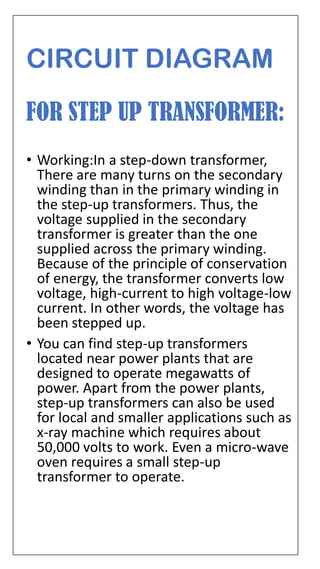 CIRCUIT DIAGRAM
FOR STEP UP TRANSFORMER:
• Working:In a step-down transformer,
There are many turns on the secondary
winding than in the primary winding in
the step-up transformers. Thus, the
voltage supplied in the secondary
transformer is greater than the one
supplied across the primary winding.
Because of the principle of conservation
of energy, the transformer converts low
voltage, high-current to high voltage-low
current. In other words, the voltage has
been stepped up.
• You can find step-up transformers
located near power plants that are
designed to operate megawatts of
power. Apart from the power plants,
step-up transformers can also be used
for local and smaller applications such as
x-ray machine which requires about
50,000 volts to work. Even a micro-wave
oven requires a small step-up
transformer to operate.
 
