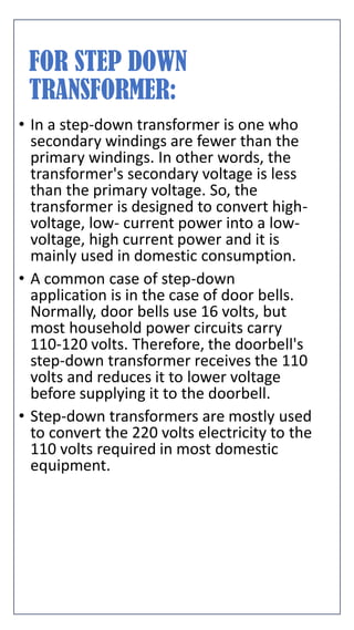 FOR STEP DOWN
TRANSFORMER:
• In a step-down transformer is one who
secondary windings are fewer than the
primary windings. In other words, the
transformer's secondary voltage is less
than the primary voltage. So, the
transformer is designed to convert high-
voltage, low- current power into a low-
voltage, high current power and it is
mainly used in domestic consumption.
• A common case of step-down
application is in the case of door bells.
Normally, door bells use 16 volts, but
most household power circuits carry
110-120 volts. Therefore, the doorbell's
step-down transformer receives the 110
volts and reduces it to lower voltage
before supplying it to the doorbell.
• Step-down transformers are mostly used
to convert the 220 volts electricity to the
110 volts required in most domestic
equipment.
 