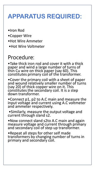 APPARATUS REQUIRED:
•Iron Rod
•Copper Wire
•Hot Wire Ammeter
•Hot Wire Voltmeter
Procedure:
•Take thick iron rod and cover it with a thick
paper and wind a large number of turns of
thin Cu wire on thick paper (say 60). This
constitutes primary coil of the transformer.
•Cover the primary coil with a sheet of paper
and wound relatively smaller number of turns
(say 20) of thick copper wire on it. This
constitutes the secondary coil. It is a step
down transformer.
•Connect p1, p2 to A.C main and measure the
input voltage and current using A.C voltmeter
and ammeter respectively.
•Similarly, measure the output voltage and
current through sland s2.
•Now connect sland s2to A.C main and again
measure voltage and current through primary
and secondary coil of step up transformer.
•Repeat all steps for other self made
transformers by changing number of turns in
primary and secondary coil.
 