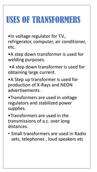 USES OF TRANSFORMERS
•In voltage regulator for T.V.,
refrigerator, computer, air conditioner,
etc.
•A step down transformer is used for
welding purposes.
•A step down transformer is used for
obtaining large current.
•A Step up transformer is used for
production of X-Rays and NEON
advertisements .
•Transformers are used in voltage
regulators and stabilized power
supplies.
•Transformers are used in the
transmissions of a.c. over long
distances.
• Small transformers are used in Radio
sets, telephones , loud speakers etc
 