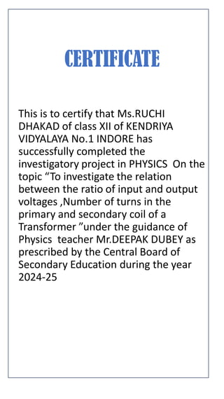 CERTIFICATE
This is to certify that Ms.RUCHI
DHAKAD of class XII of KENDRIYA
VIDYALAYA No.1 INDORE has
successfully completed the
investigatory project in PHYSICS On the
topic “To investigate the relation
between the ratio of input and output
voltages ,Number of turns in the
primary and secondary coil of a
Transformer ”under the guidance of
Physics teacher Mr.DEEPAK DUBEY as
prescribed by the Central Board of
Secondary Education during the year
2024-25
 