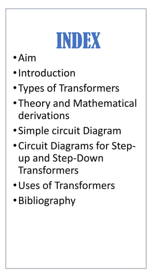 INDEX
•Aim
•Introduction
•Types of Transformers
•Theory and Mathematical
derivations
•Simple circuit Diagram
•Circuit Diagrams for Step-
up and Step-Down
Transformers
•Uses of Transformers
•Bibliography
 