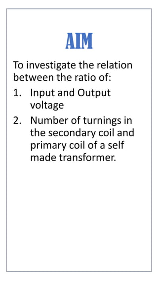 AIM
To investigate the relation
between the ratio of:
1. Input and Output
voltage
2. Number of turnings in
the secondary coil and
primary coil of a self
made transformer.
 
