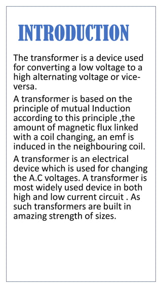 INTRODUCTION
The transformer is a device used
for converting a low voltage to a
high alternating voltage or vice-
versa.
A transformer is based on the
principle of mutual Induction
according to this principle ,the
amount of magnetic flux linked
with a coil changing, an emf is
induced in the neighbouring coil.
A transformer is an electrical
device which is used for changing
the A.C voltages. A transformer is
most widely used device in both
high and low current circuit . As
such transformers are built in
amazing strength of sizes.
 
