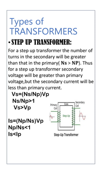 Types of
TRANSFORMERS
•STEP UP TRANSFORMER:
For a step up transformer the number of
turns in the secondary will be greater
than that in the primary( 𝐍𝐬 > 𝐍𝐏). Thus
for a step up transformer secondary
voltage will be greater than primary
voltage,but the secondary current will be
less than primary current.
Vs=(Ns/Np)Vp
Ns/Np>1
Vs>Vp
Is=(Np/Ns)Vp
Np/Ns<1
Is<Ip
 