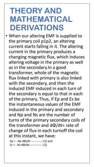 THEORY AND
MATHEMATICAL
DERIVATIONS
• When our altering EMF is supplied to
the primary coil p1p2, an altering
current starts falling in it. The altering
current in the primary produces a
changing magnetic flux, which induces
altering voltage in the primary as well
as in the secondary.In a good
transformer, whole of the magnetic
flux linked with primary is also linked
with the secondary, and then the
induced EMF induced in each turn of
the secondary is equal to that in each
of the primary. Thus, if Ep and Es be
the instantaneous values of the EMF
induced in the primary and secondary
and Np and Ns are the number of
turns of the primary secondary coils of
the transformer and dΦ/dt= rate of
change of flux in each turnoff the coil
at this instant, we have:
Ep = - Np dΦ/dt--------------(1) and
Es = - Ns dΦ/dt---------------(2)
 